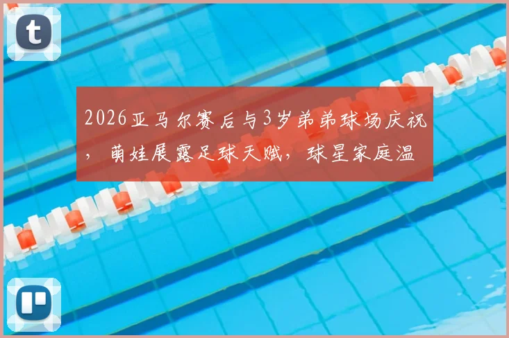 2026亚马尔赛后与3岁弟弟球场庆祝,萌娃展露足球天赋,球星家庭温情瞬间全记录