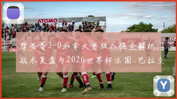 摩洛哥3-0加拿大晋级八强全解析:战术复盘与2026世界杯法国_巴拉圭胜者前瞻
