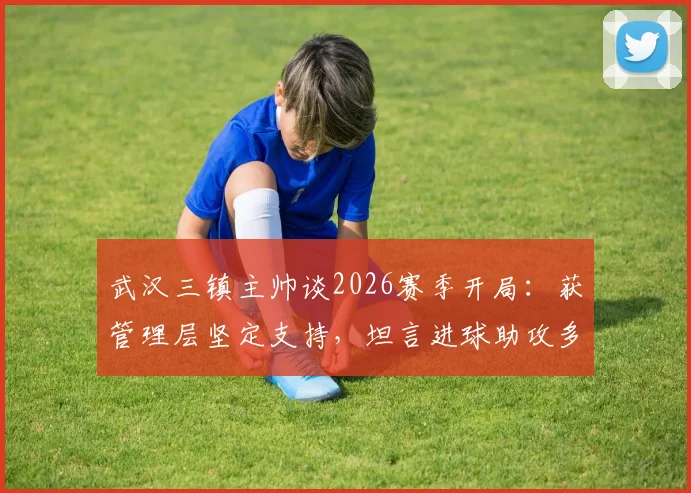 武汉三镇主帅谈2026赛季开局：获管理层坚定支持，坦言进球助攻多依赖外援球员