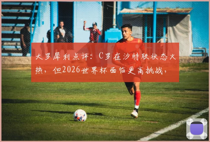 大罗犀利点评:C罗在沙特联状态火热,但2026世界杯面临更高挑战,他能再现辉煌吗?