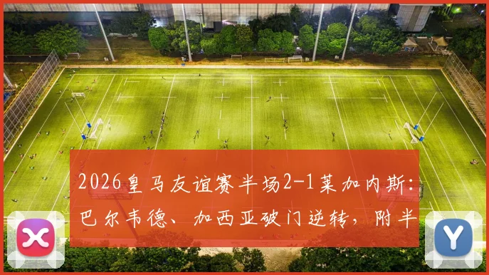 2026皇马友谊赛半场2-1莱加内斯：巴尔韦德、加西亚破门逆转，附半场进球集锦视频与球员表现分析