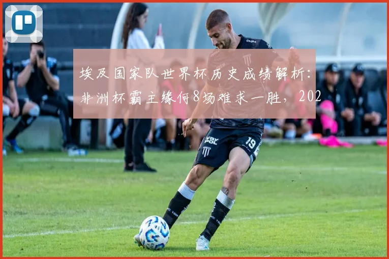 埃及国家队世界杯历史成绩解析：非洲杯霸主缘何8场难求一胜，2026年能否打破魔咒？