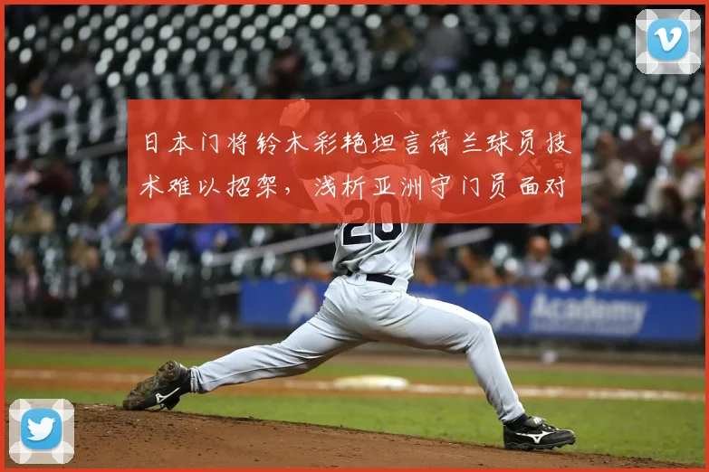 日本门将铃木彩艳坦言荷兰球员技术难以招架,浅析亚洲守门员面对欧洲强队的真实困境与成长路径