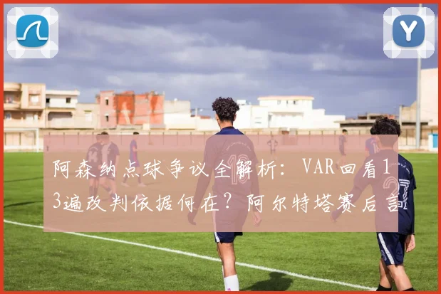 阿森纳点球争议全解析:VAR回看13遍改判依据何在?阿尔特塔赛后言论引热议