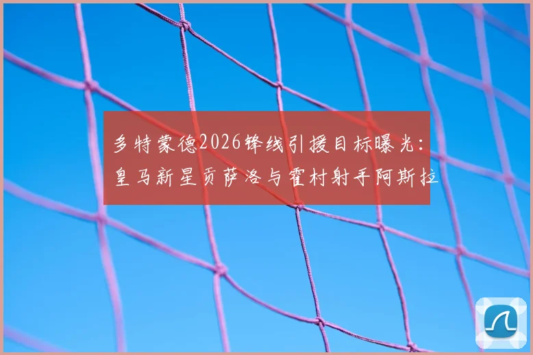 多特蒙德2026锋线引援目标曝光:皇马新星贡萨洛与霍村射手阿斯拉尼进入雷达,大黄蜂补强计划启动