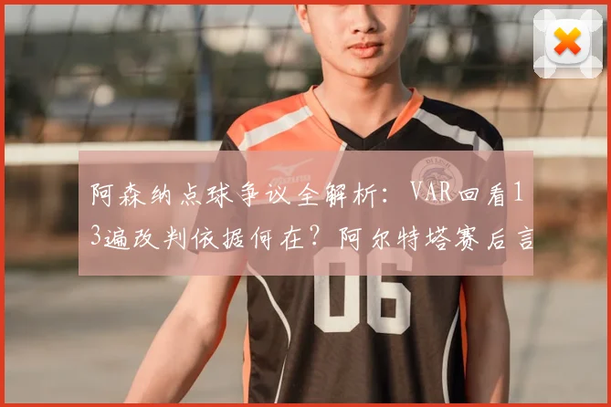 阿森纳点球争议全解析：VAR回看13遍改判依据何在？阿尔特塔赛后言论引热议