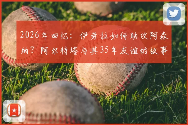 2026年回忆：伊劳拉如何助攻阿森纳？阿尔特塔与其35年友谊的故事与细节