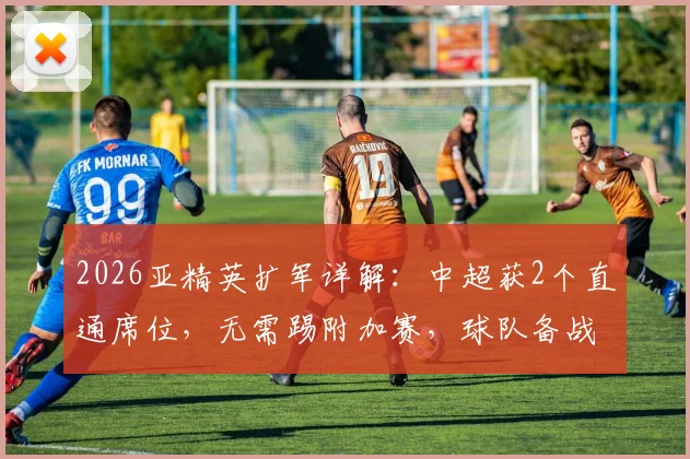 2026亚精英扩军详解:中超获2个直通席位,无需踢附加赛,球队备战策略与利弊全解析