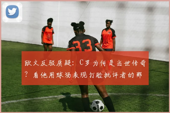 欧文反驳质疑:C罗为何是当世传奇?看他用球场表现打脸批评者的那些年