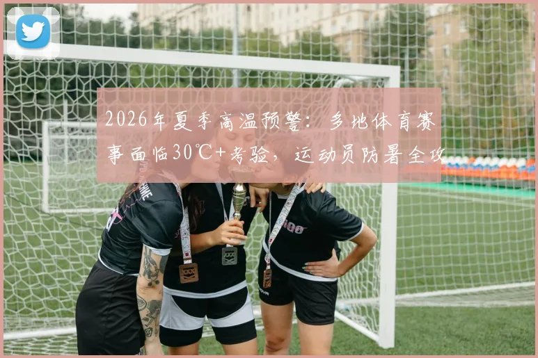 2026年夏季高温预警：多地体育赛事面临30℃+考验，运动员防暑全攻略