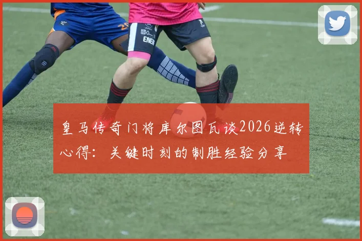 皇马传奇门将库尔图瓦谈2026逆转心得：关键时刻的制胜经验分享