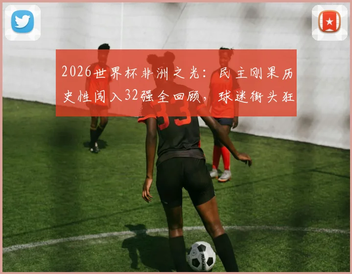 2026世界杯非洲之光：民主刚果历史性闯入32强全回顾，球迷街头狂欢盛况与国家队晋级之路深度解析