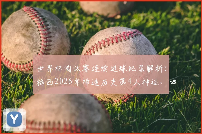 世界杯淘汰赛连续进球纪录解析：梅西2026年缔造历史第4人神迹，回顾其五大关键进球与历史排名