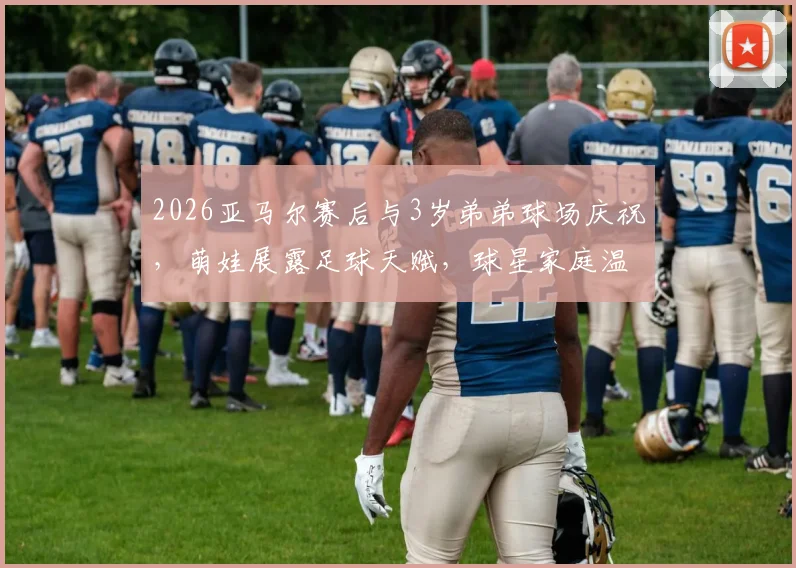 2026亚马尔赛后与3岁弟弟球场庆祝，萌娃展露足球天赋，球星家庭温情瞬间全记录
