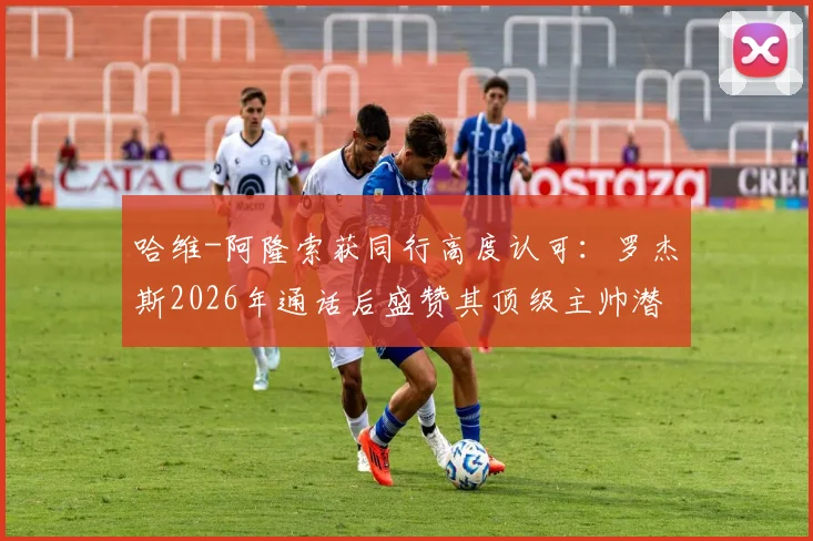 哈维-阿隆索获同行高度认可：罗杰斯2026年通话后盛赞其顶级主帅潜质，解析其执教风格与未来前景