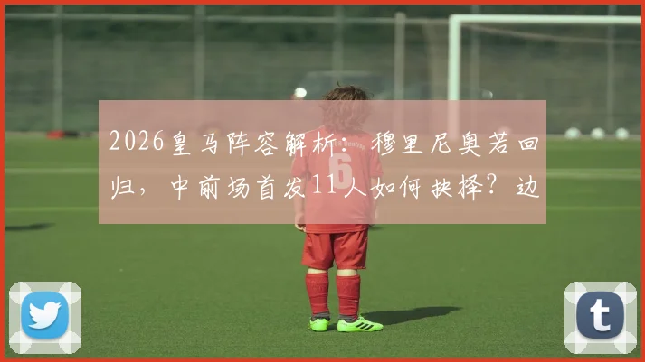 2026皇马阵容解析：穆里尼奥若回归，中前场首发11人如何抉择？边锋、中场、中卫三大位置深度盘点