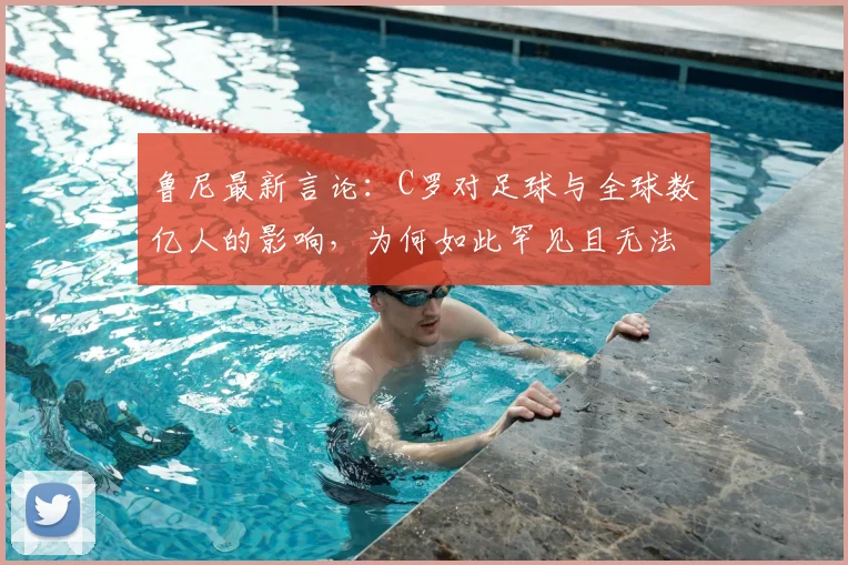 鲁尼最新言论：C罗对足球与全球数亿人的影响，为何如此罕见且无法复制？