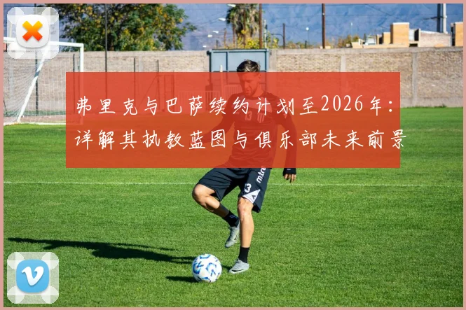 弗里克与巴萨续约计划至2026年：详解其执教蓝图与俱乐部未来前景展望