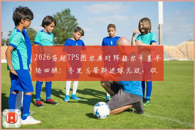 2026芬超TPS图尔库对阵赫尔辛基半场回顾：齐里戈蒂斯进球无效，双方0-0战平，附关键争议判罚解读
