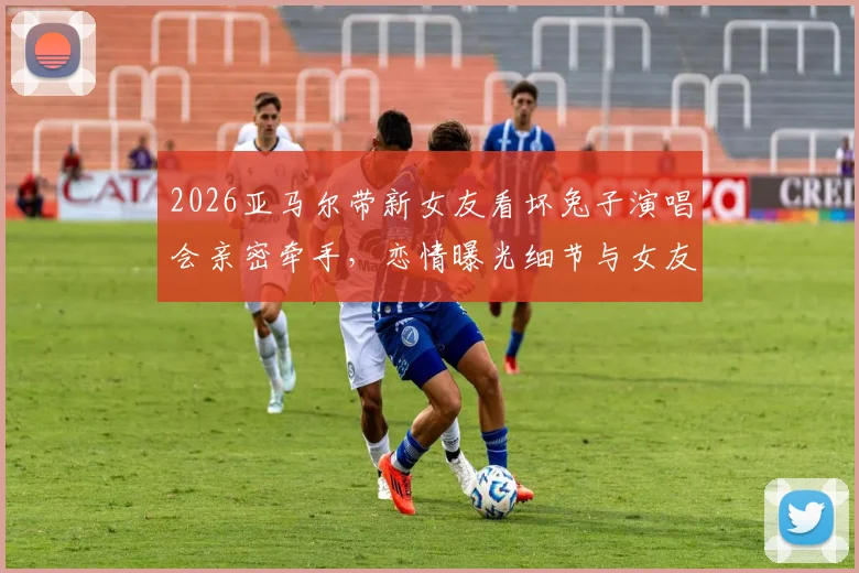 2026亚马尔带新女友看坏兔子演唱会亲密牵手,恋情曝光细节与女友身份引热议