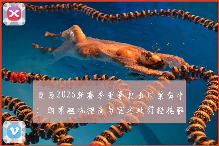 皇马2026新赛季重拳打击门票黄牛:购票避坑指南与官方处罚措施解读