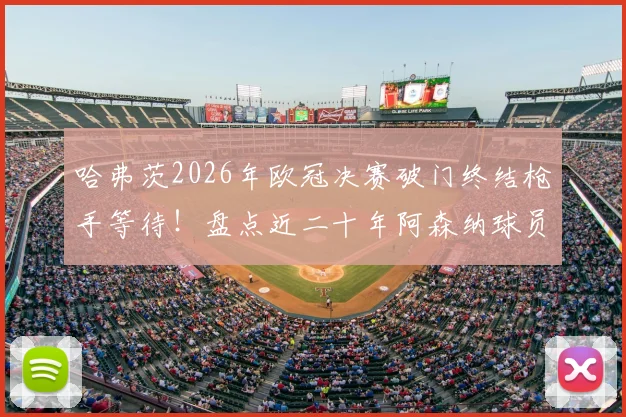 哈弗茨2026年欧冠决赛破门终结枪手等待！盘点近二十年阿森纳球员欧冠决赛进球全记录