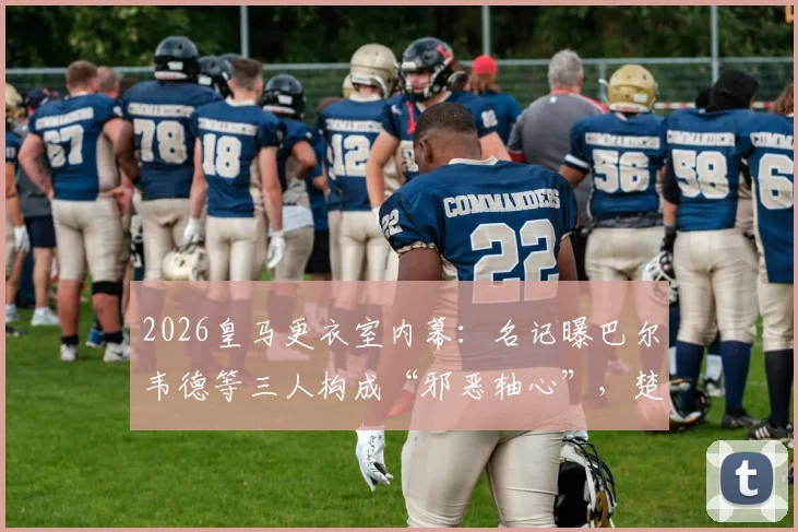 2026皇马更衣室内幕：名记曝巴尔韦德等三人构成“邪恶轴心”，楚阿梅尼成清洗首要目标