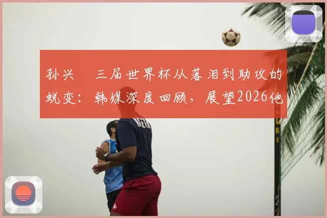 孙兴慜三届世界杯从落泪到助攻的蜕变：韩媒深度回顾，展望2026他能否率队突破？