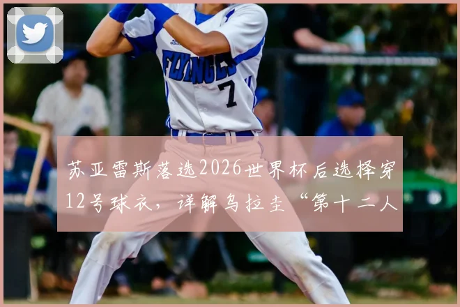 苏亚雷斯落选2026世界杯后选择穿12号球衣,详解乌拉圭“第十二人”角色的深层含义与老将心态