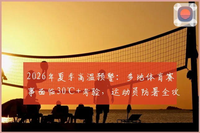 2026年夏季高温预警:多地体育赛事面临30℃+考验,运动员防暑全攻略