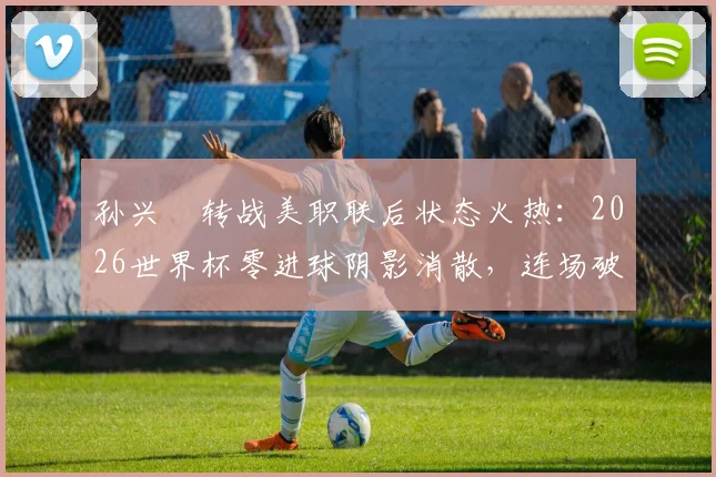 孙兴慜转战美职联后状态火热:2026世界杯零进球阴影消散,连场破门宣告“孙哥”王者归来!