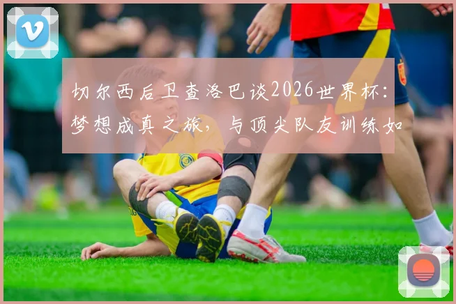 切尔西后卫查洛巴谈2026世界杯:梦想成真之旅,与顶尖队友训练如何加速他的职业成长