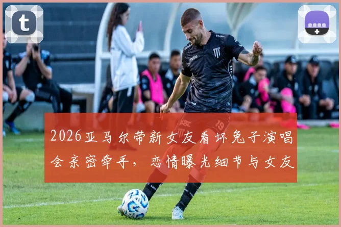 2026亚马尔带新女友看坏兔子演唱会亲密牵手，恋情曝光细节与女友身份引热议