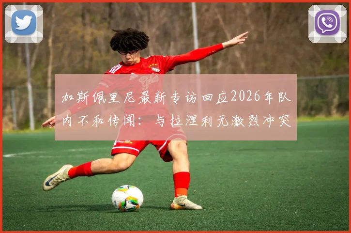加斯佩里尼最新专访回应2026年队内不和传闻:与拉涅利无激烈冲突,详解亚特兰大队内真实气氛与士气