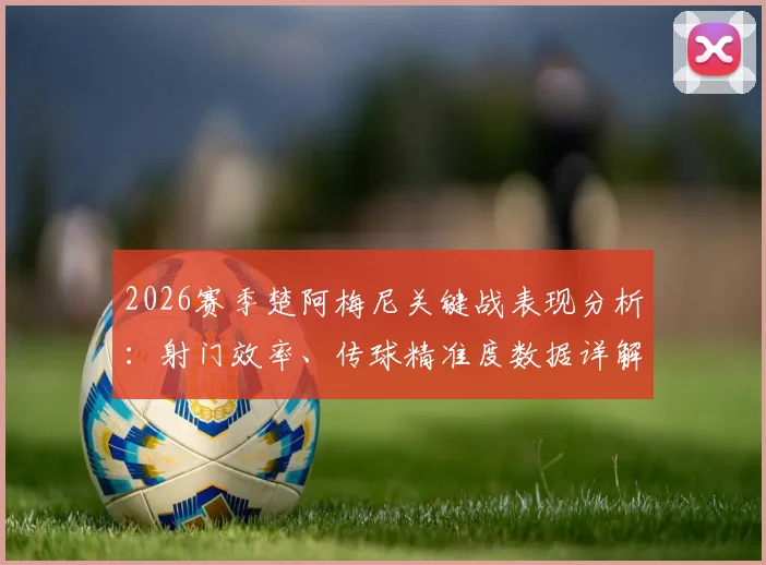 2026赛季楚阿梅尼关键战表现分析：射门效率、传球精准度数据详解与未来改进方向