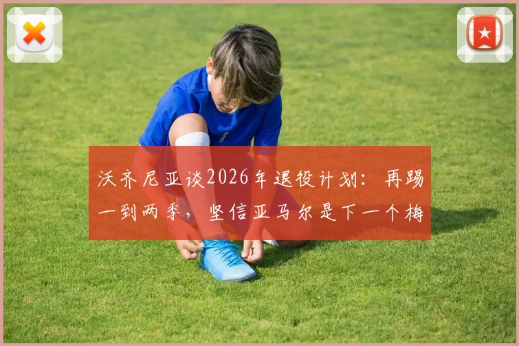 沃齐尼亚谈2026年退役计划：再踢一到两季，坚信亚马尔是下一个梅西，附两人技术对比深度解读