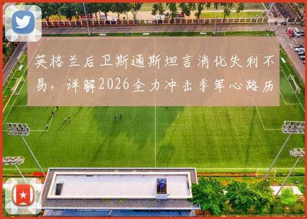 英格兰后卫斯通斯坦言消化失利不易，详解2026全力冲击季军心路历程与备战策略