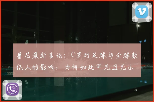 鲁尼最新言论：C罗对足球与全球数亿人的影响，为何如此罕见且无法复制？
