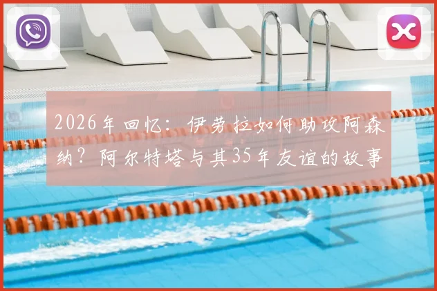 2026年回忆:伊劳拉如何助攻阿森纳?阿尔特塔与其35年友谊的故事与细节