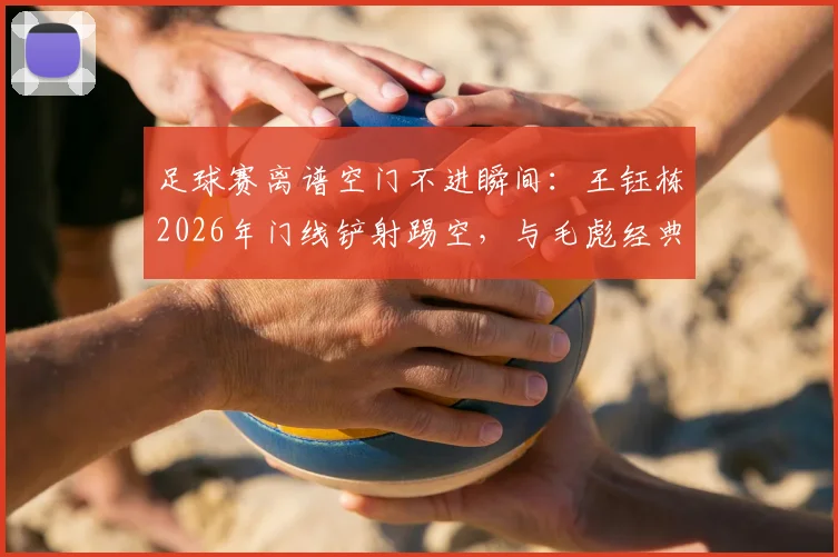 足球赛离谱空门不进瞬间:王钰栋2026年门线铲射踢空,与毛彪经典场面如出一辙,盘点国足那些年错失的必进球