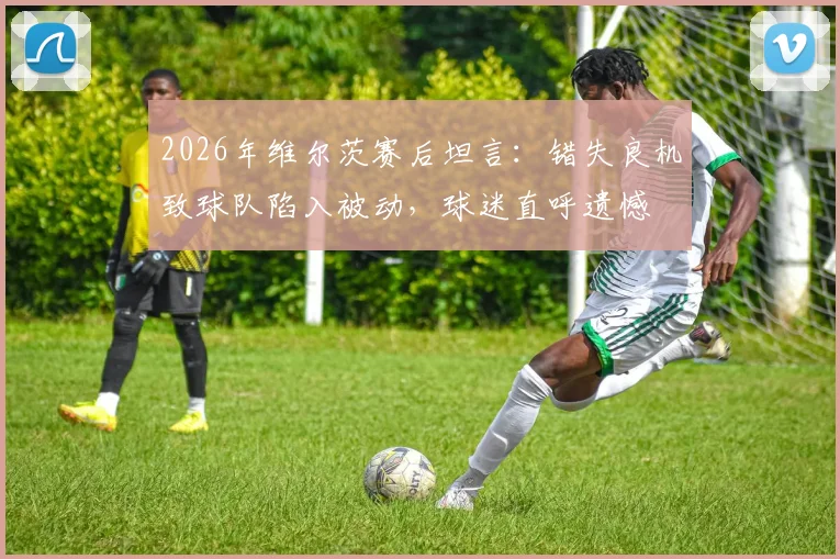 2026年维尔茨赛后坦言：错失良机致球队陷入被动，球迷直呼遗憾