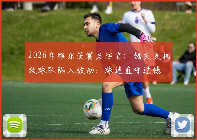 2026年维尔茨赛后坦言：错失良机致球队陷入被动，球迷直呼遗憾