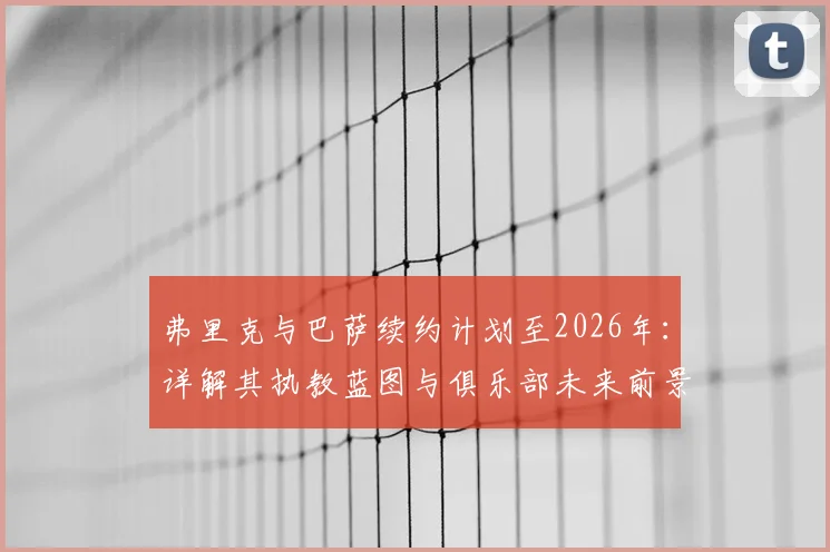 弗里克与巴萨续约计划至2026年:详解其执教蓝图与俱乐部未来前景展望