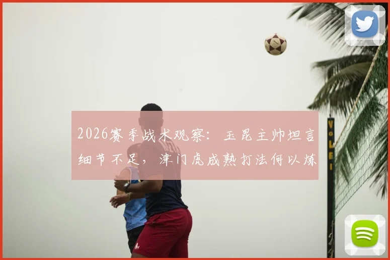 2026赛季战术观察：玉昆主帅坦言细节不足，津门虎成熟打法何以炼成？