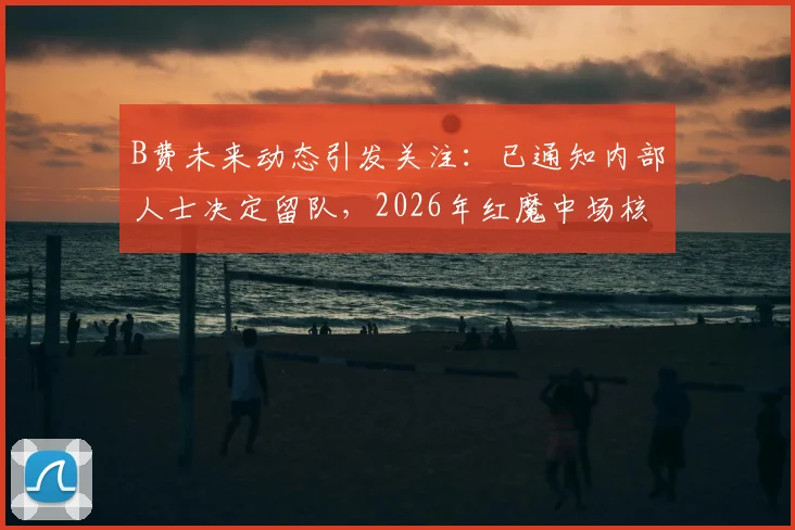 B费未来动态引发关注:已通知内部人士决定留队,2026年红魔中场核心续约前景深度探讨