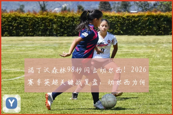 诺丁汉森林98秒闪击切尔西！2026赛季英超关键战复盘，切尔西为何防线屡次告急？