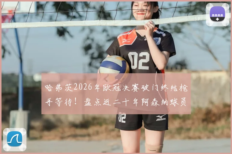 哈弗茨2026年欧冠决赛破门终结枪手等待!盘点近二十年阿森纳球员欧冠决赛进球全记录