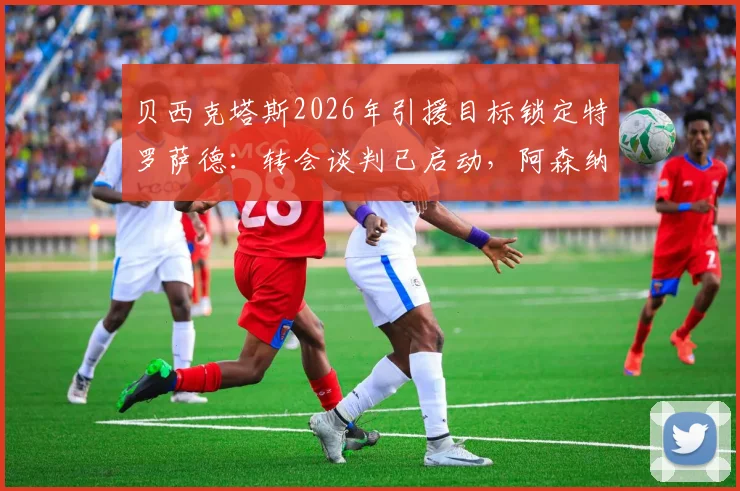 贝西克塔斯2026年引援目标锁定特罗萨德:转会谈判已启动,阿森纳出售原因与球员土超前景分析
