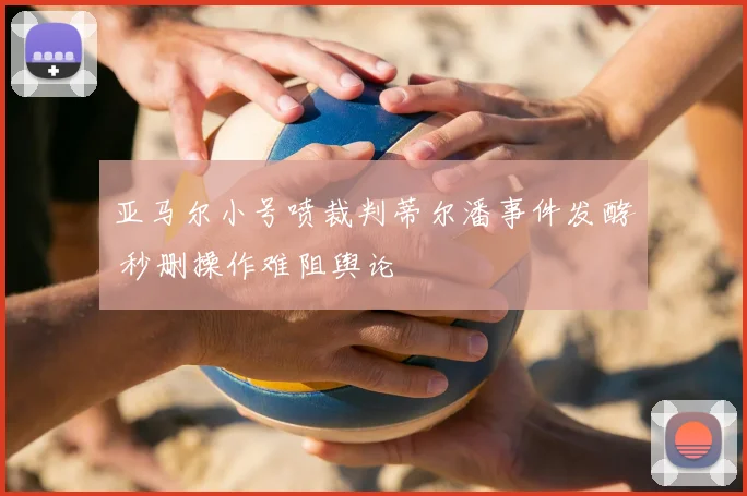 亚马尔小号喷裁判蒂尔潘事件发酵 秒删操作难阻舆论