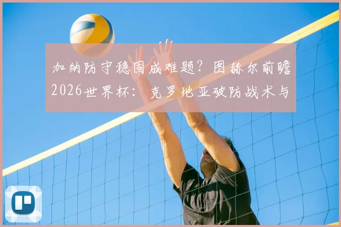 加纳防守稳固成难题？图赫尔前瞻2026世界杯：克罗地亚破防战术与英格兰左路困局分析